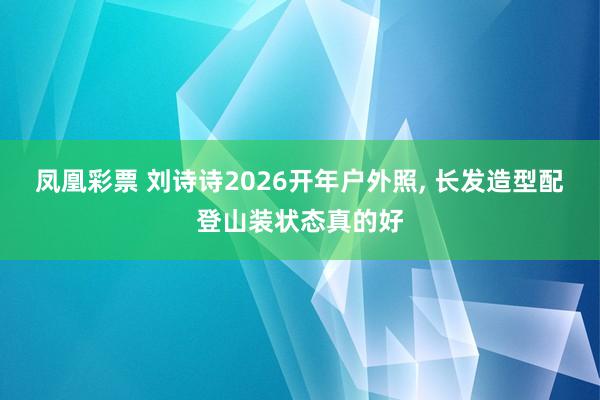 凤凰彩票 刘诗诗2026开年户外照,<a href=