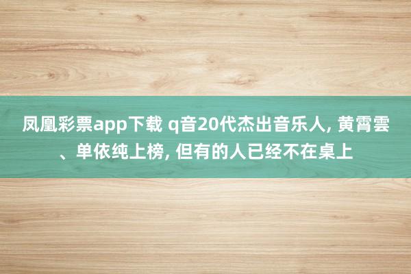 凤凰彩票app下载 q音20代杰出音乐人, 黄霄雲、单依纯上榜, 但有的人已经不在桌上
