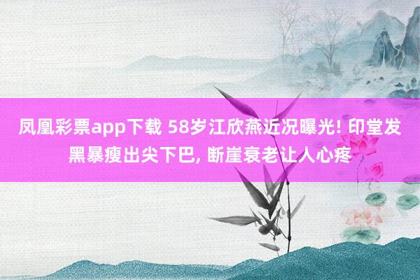 凤凰彩票app下载 58岁江欣燕近况曝光! 印堂发黑暴瘦出尖下巴, 断崖衰老让人心疼