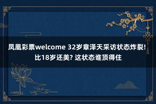 凤凰彩票welcome 32岁章泽天采访状态炸裂! 比18岁还美? 这状态谁顶得住
