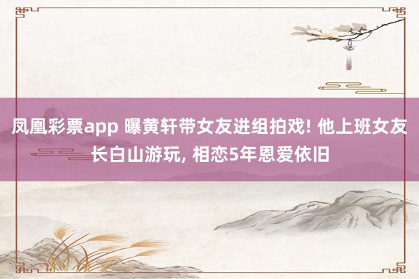 凤凰彩票app 曝黄轩带女友进组拍戏! 他上班女友长白山游玩, 相恋5年恩爱依旧