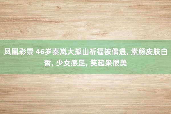 凤凰彩票 46岁秦岚大孤山祈福被偶遇, 素颜皮肤白皙, 少女感足, 笑起来很美