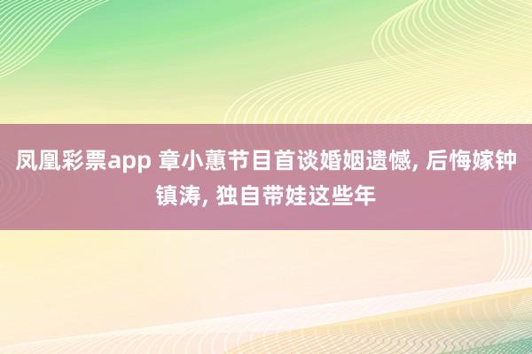凤凰彩票app 章小蕙节目首谈婚姻遗憾, 后悔嫁钟镇涛, 独自带娃这些年