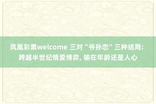 凤凰彩票welcome 三对“爷孙恋”三种结局: 跨越半世纪情爱博弈, 输在年龄还是人心