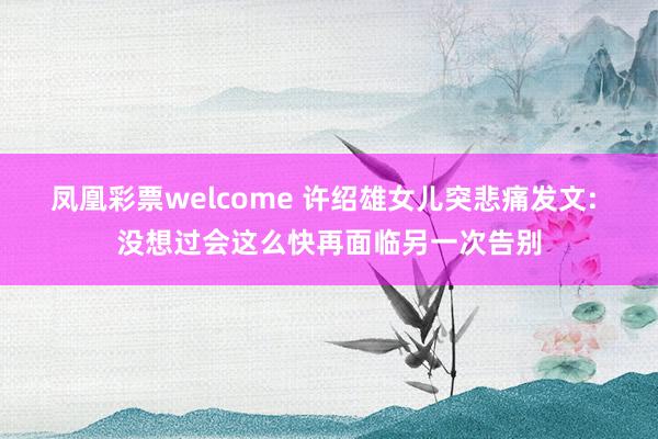 凤凰彩票welcome 许绍雄女儿突悲痛发文: 没想过会这么快再面临另一次告别