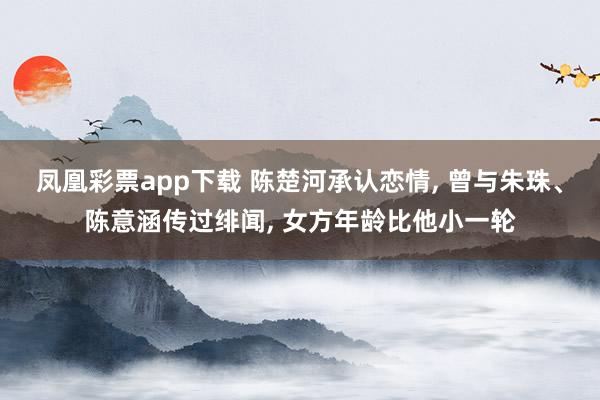 凤凰彩票app下载 陈楚河承认恋情, 曾与朱珠、陈意涵传过绯闻, 女方年龄比他小一轮