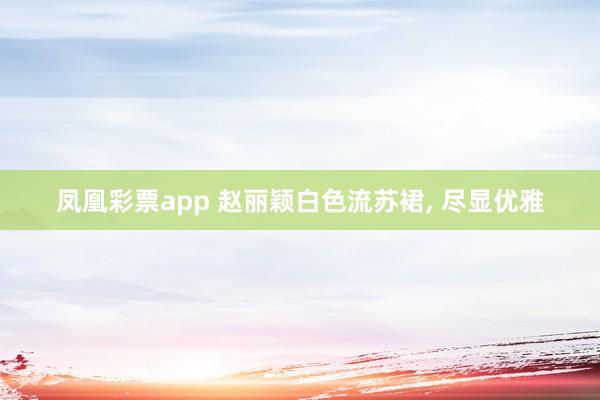 凤凰彩票app 赵丽颖白色流苏裙,<a href=