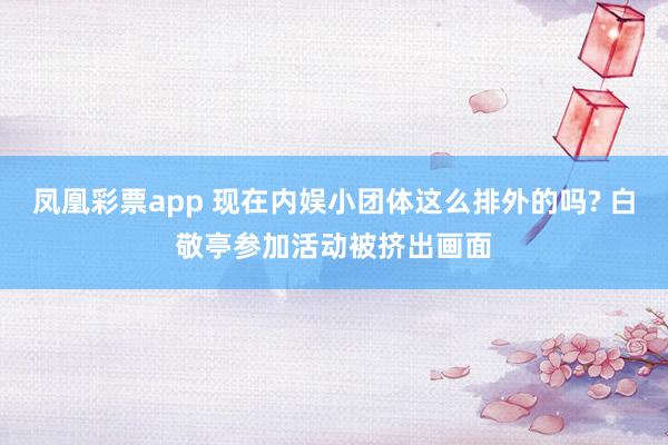 凤凰彩票app 现在内娱小团体这么排外的吗? 白敬亭参加活动被挤出画面