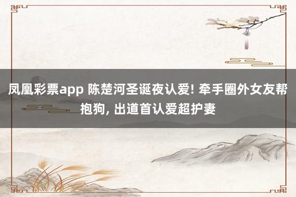 凤凰彩票app 陈楚河圣诞夜认爱! 牵手圈外女友帮抱狗, 出道首认爱超护妻