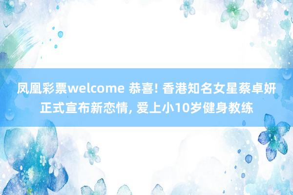 凤凰彩票welcome 恭喜! 香港知名女星蔡卓妍正式宣布新恋情, 爱上小10岁健身教练