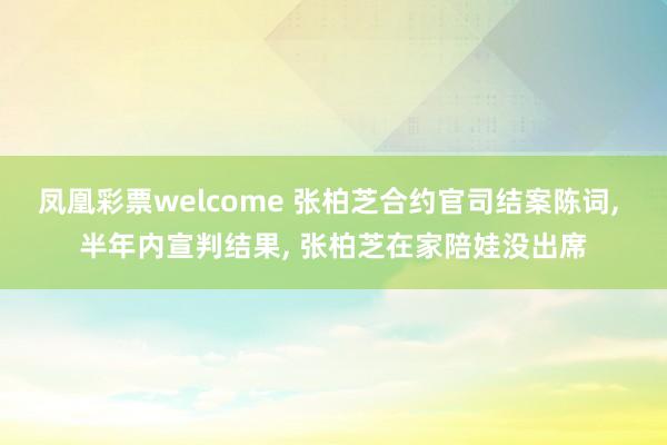 凤凰彩票welcome 张柏芝合约官司结案陈词, 半年内宣判结果, 张柏芝在家陪娃没出席