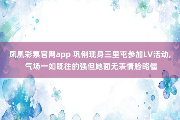 凤凰彩票官网app 巩俐现身三里屯参加LV活动, 气场一如既往的强但她面无表情脸略僵