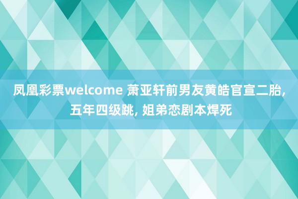 凤凰彩票welcome 萧亚轩前男友黄皓官宣二胎, 五年四级跳, 姐弟恋剧本焊死
