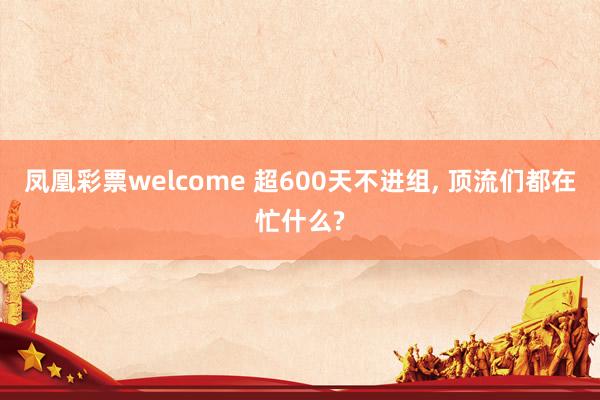 凤凰彩票welcome 超600天不进组, 顶流们都在忙什么?