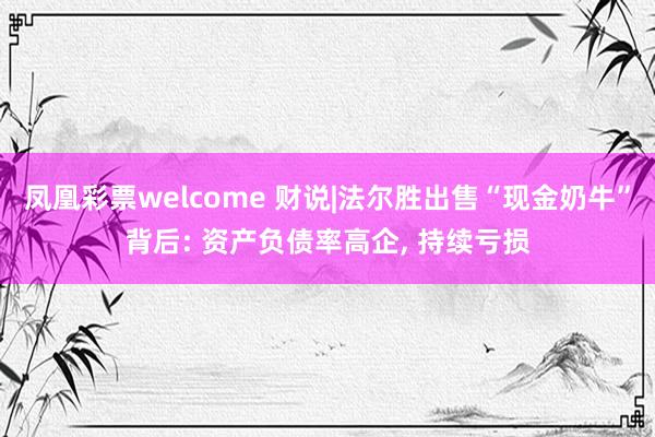 凤凰彩票welcome 财说|法尔胜出售“现金奶牛”背后: 资产负债率高企, 持续亏损