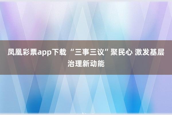 凤凰彩票app下载 “三事三议”聚民心 激发基层治理新动能
