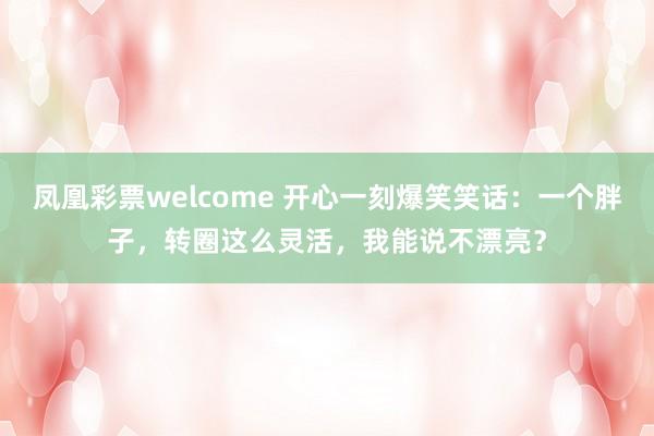 凤凰彩票welcome 开心一刻爆笑笑话：一个胖子，转圈这么灵活，我能说不漂亮？