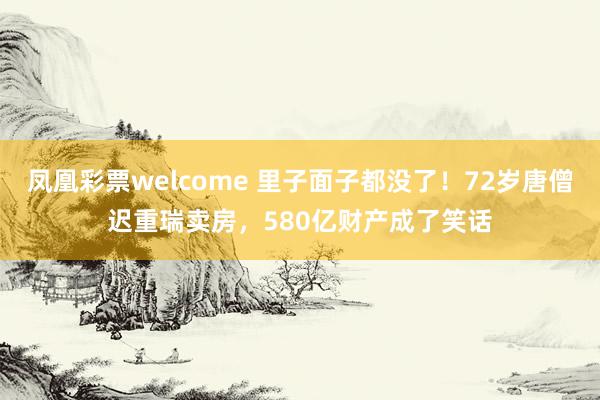 凤凰彩票welcome 里子面子都没了!72岁唐僧迟重瑞卖房,580亿财产成了笑话