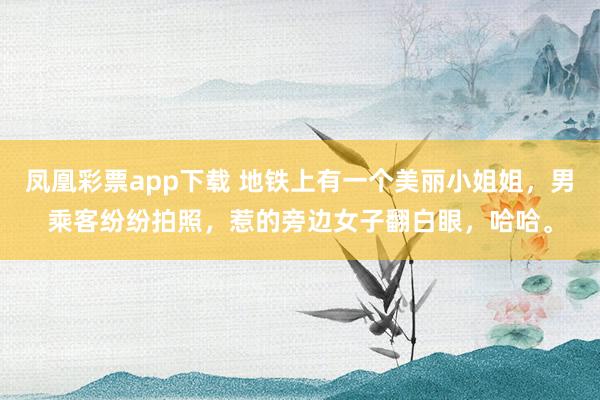 凤凰彩票app下载 地铁上有一个美丽小姐姐，男乘客纷纷拍照，惹的旁边女子翻白眼，哈哈。