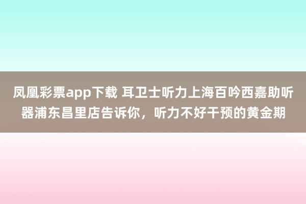 凤凰彩票app下载 耳卫士听力上海百吟西嘉助听器浦东昌里店告诉你,听力不好干预的黄金期