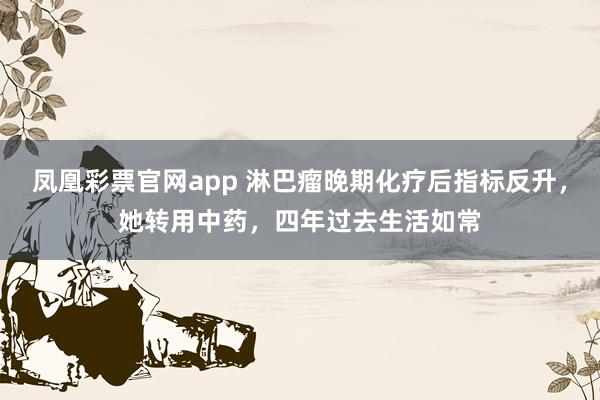 凤凰彩票官网app 淋巴瘤晚期化疗后指标反升，她转用中药，四年过去生活如常