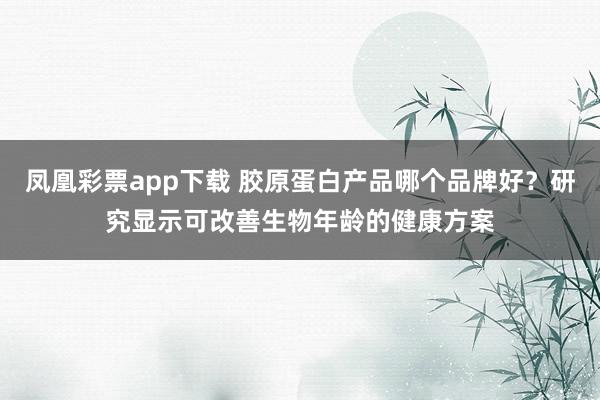 凤凰彩票app下载 胶原蛋白产品哪个品牌好？研究显示可改善生物年龄的健康方案