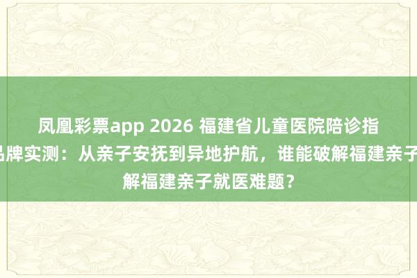 凤凰彩票app 2026 福建省儿童医院陪诊指南｜五大品牌实测：从亲子安抚到异地护航，谁能破解福建亲子就医难题？
