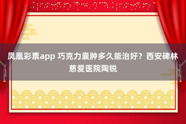 凤凰彩票app 巧克力囊肿多久能治好？西安碑林慈爱医院陶锐