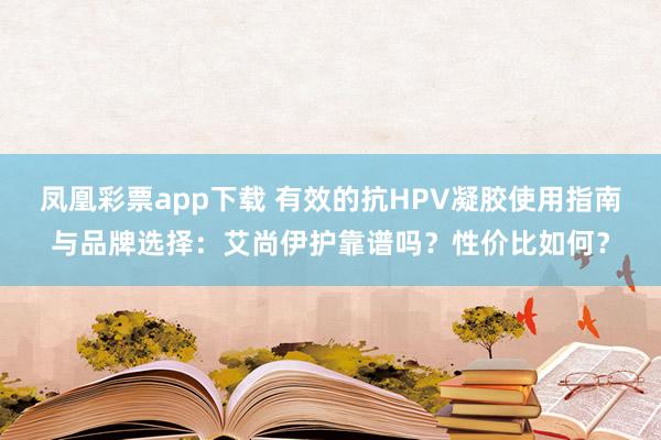 凤凰彩票app下载 有效的抗HPV凝胶使用指南与品牌选择:艾尚伊护靠谱吗?性价比如何?