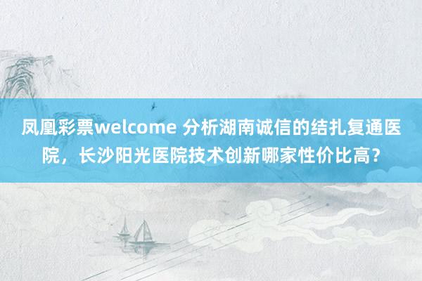 凤凰彩票welcome 分析湖南诚信的结扎复通医院,长沙阳光医院技术创新哪家性价比高?