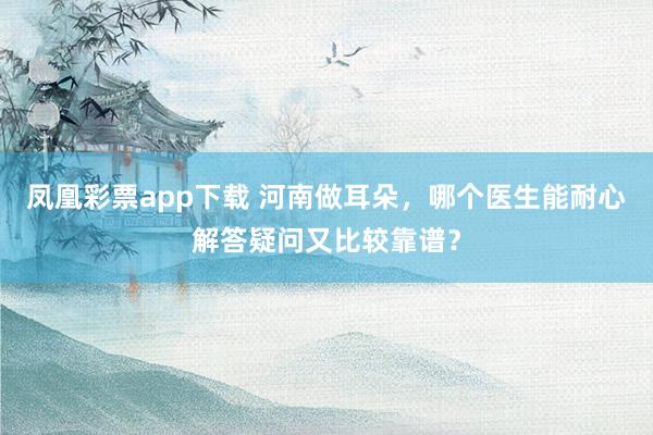 凤凰彩票app下载 河南做耳朵,哪个医生能耐心解答疑问又比较靠谱?