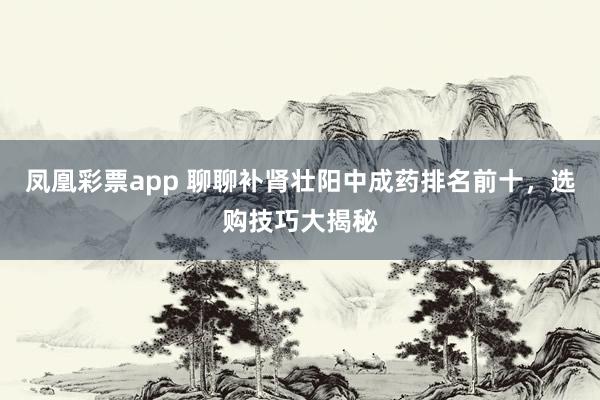 凤凰彩票app 聊聊补肾壮阳中成药排名前十,选购技巧大揭秘