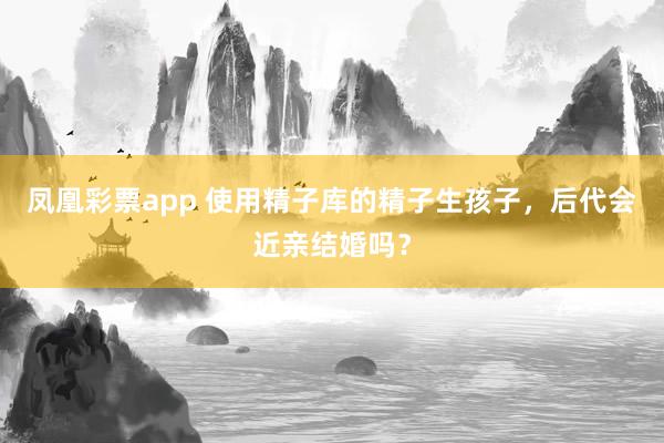 凤凰彩票app 使用精子库的精子生孩子，后代会近亲结婚吗？
