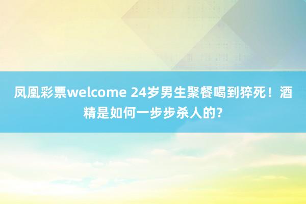 凤凰彩票welcome 24岁男生聚餐喝到猝死！酒精是如何一步步杀人的？