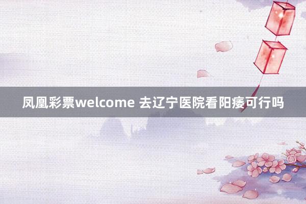 凤凰彩票welcome 去辽宁医院看阳痿可行吗
