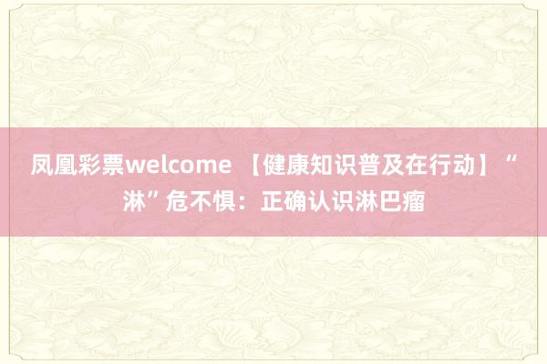 凤凰彩票welcome 【健康知识普及在行动】“淋”危不惧：正确认识淋巴瘤