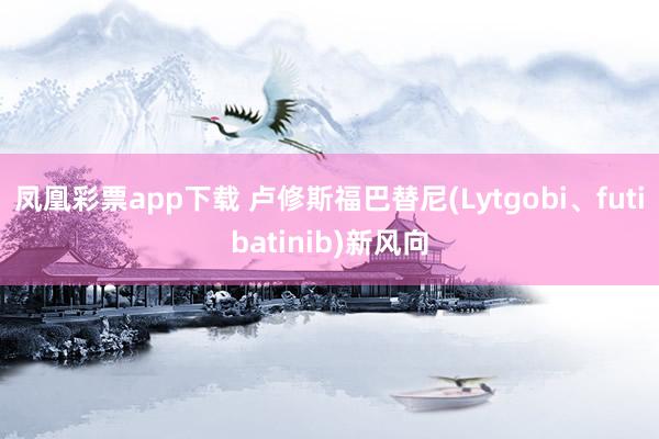 凤凰彩票app下载 卢修斯福巴替尼(Lytgobi、futibatinib)新风向