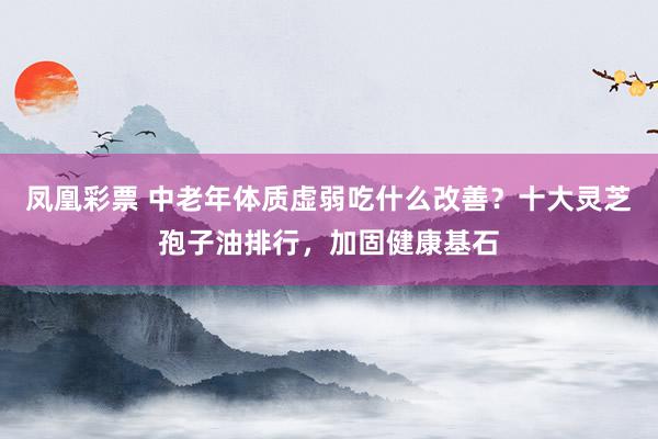 凤凰彩票 中老年体质虚弱吃什么改善？十大灵芝孢子油排行，加固健康基石