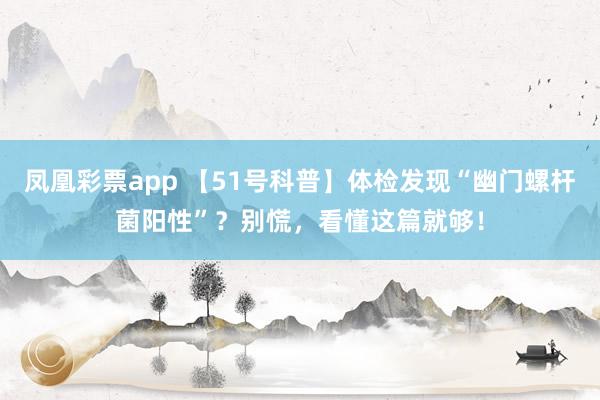 凤凰彩票app 【51号科普】体检发现“幽门螺杆菌阳性”？别慌，看懂这篇就够！