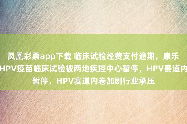 凤凰彩票app下载 临床试验经费支付逾期，康乐卫士三价、九价HPV疫苗临床试验被两地疾控中心暂停，HPV赛道内卷加剧行业承压