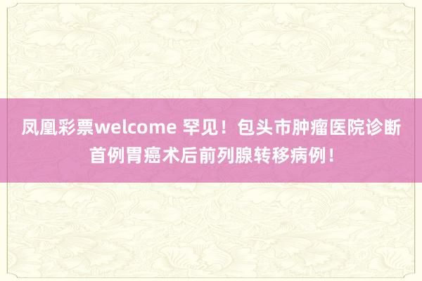 凤凰彩票welcome 罕见！包头市肿瘤医院诊断首例胃癌术后前列腺转移病例！