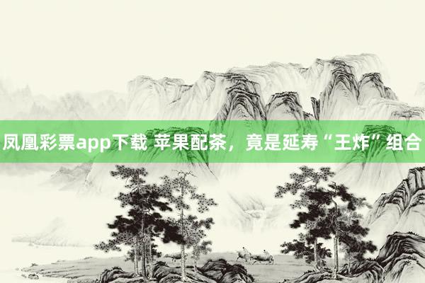 凤凰彩票app下载 苹果配茶,竟是延寿“王炸”组合