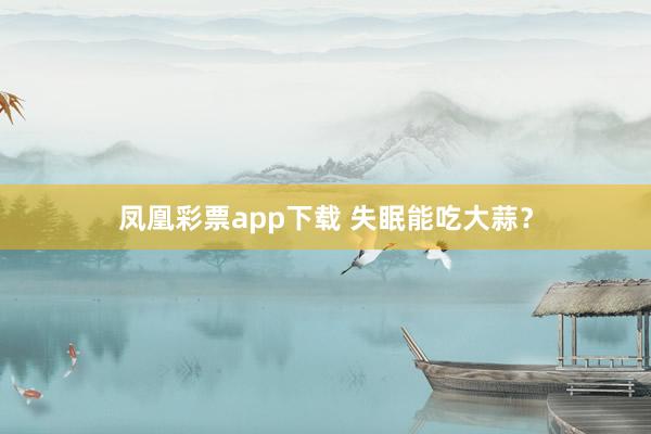 凤凰彩票app下载 失眠能吃大蒜?