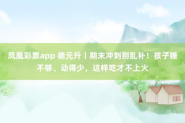 凤凰彩票app 德元升丨期末冲刺别乱补！孩子睡不够、动得少，这样吃才不上火