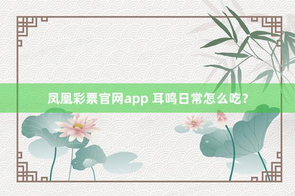 凤凰彩票官网app 耳鸣日常怎么吃？