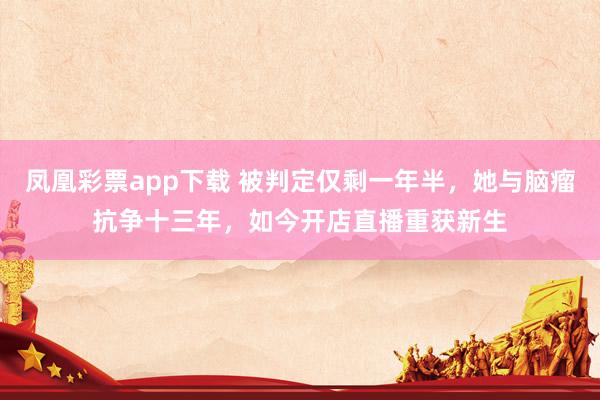 凤凰彩票app下载 被判定仅剩一年半,她与脑瘤抗争十三年,如今开店直播重获新生