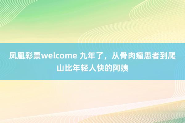 凤凰彩票welcome 九年了，从骨肉瘤患者到爬山比年轻人快的阿姨