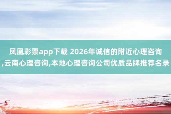 凤凰彩票app下载 2026年诚信的附近心理咨询,云南心理咨询,本地心理咨询公司优质品牌推荐名录