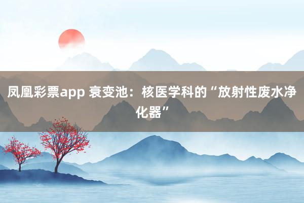 凤凰彩票app 衰变池：核医学科的“放射性废水净化器”