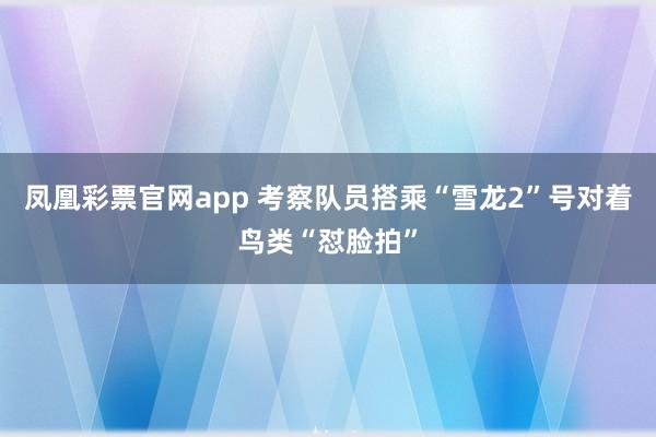 凤凰彩票官网app 考察队员搭乘“雪龙2”号对着鸟类“怼脸拍”